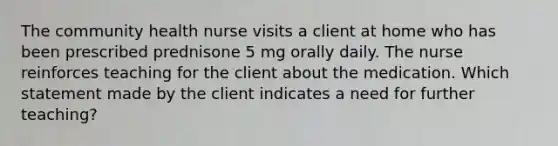 The community health nurse visits a client at home who has been prescribed prednisone 5 mg orally daily. The nurse reinforces teaching for the client about the medication. Which statement made by the client indicates a need for further teaching?