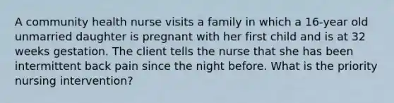 A community health nurse visits a family in which a 16-year old unmarried daughter is pregnant with her first child and is at 32 weeks gestation. The client tells the nurse that she has been intermittent back pain since the night before. What is the priority nursing intervention?