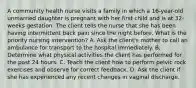 A community health nurse visits a family in which a 16-year-old unmarried daughter is pregnant with her first child and is at 32-weeks gestation. The client tells the nurse that she has been having intermittent back pain since the night before. What is the priority nursing intervention? A. Ask the client's mother to call an ambulance for transport to the hospital immediately. B. Determine what physical activities the client has performed for the past 24 hours. C. Teach the client how to perform pelvic rock exercises and observe for correct feedback. D. Ask the client if she has experienced any recent changes in vaginal discharge.