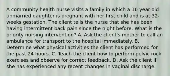 A community health nurse visits a family in which a 16-year-old unmarried daughter is pregnant with her first child and is at 32-weeks gestation. The client tells the nurse that she has been having intermittent back pain since the night before. What is the priority nursing intervention? A. Ask the client's mother to call an ambulance for transport to the hospital immediately. B. Determine what physical activities the client has performed for the past 24 hours. C. Teach the client how to perform pelvic rock exercises and observe for correct feedback. D. Ask the client if she has experienced any recent changes in vaginal discharge.