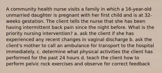 A community health nurse visits a family in which a 16-year-old unmarried daughter is pregnant with her first child and is at 32-weeks gestation. The client tells the nurse that she has been having intermittent back pain since the night before. What is the priority nursing intervention? a. ask the client if she has experienced any recent changes in vaginal discharge b. ask the client's mother to call an ambulance for transport to the hospital immediately. c. determine what physical activities the client has performed for the past 24 hours d. teach the client how to perform pelvic rock exercises and observe for correct feedback