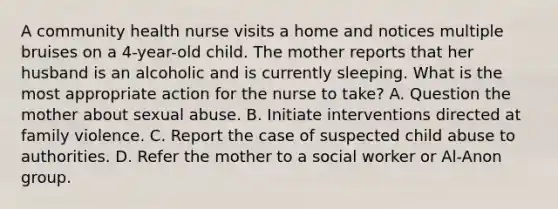 A community health nurse visits a home and notices multiple bruises on a 4-year-old child. The mother reports that her husband is an alcoholic and is currently sleeping. What is the most appropriate action for the nurse to take? A. Question the mother about sexual abuse. B. Initiate interventions directed at family violence. C. Report the case of suspected child abuse to authorities. D. Refer the mother to a social worker or Al-Anon group.