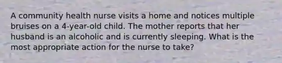 A community health nurse visits a home and notices multiple bruises on a 4-year-old child. The mother reports that her husband is an alcoholic and is currently sleeping. What is the most appropriate action for the nurse to take?