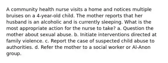 A community health nurse visits a home and notices multiple bruises on a 4-year-old child. The mother reports that her husband is an alcoholic and is currently sleeping. What is the most appropriate action for the nurse to take? a. Question the mother about sexual abuse. b. Initiate interventions directed at family violence. c. Report the case of suspected child abuse to authorities. d. Refer the mother to a social worker or Al-Anon group.