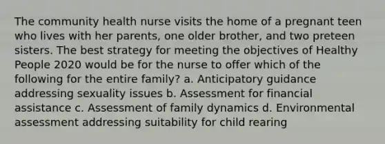 The community health nurse visits the home of a pregnant teen who lives with her parents, one older brother, and two preteen sisters. The best strategy for meeting the objectives of Healthy People 2020 would be for the nurse to offer which of the following for the entire family? a. Anticipatory guidance addressing sexuality issues b. Assessment for financial assistance c. Assessment of family dynamics d. Environmental assessment addressing suitability for child rearing