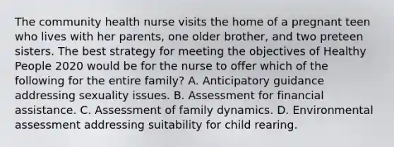 The community health nurse visits the home of a pregnant teen who lives with her parents, one older brother, and two preteen sisters. The best strategy for meeting the objectives of Healthy People 2020 would be for the nurse to offer which of the following for the entire family? A. Anticipatory guidance addressing sexuality issues. B. Assessment for financial assistance. C. Assessment of family dynamics. D. Environmental assessment addressing suitability for child rearing.