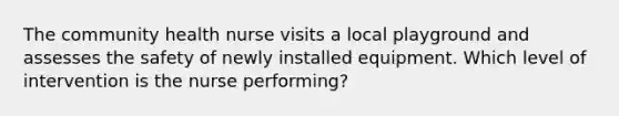 The community health nurse visits a local playground and assesses the safety of newly installed equipment. Which level of intervention is the nurse performing?