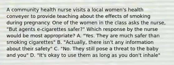 A community health nurse visits a local women's health conveyer to provide teaching about the effects of smoking during pregnancy. One of the women in the class asks the nurse, "But agents e-cigarettes safer?" Which response by the nurse would be most appropriate? A. "Yes. They are much safer than smoking cigarettes" B. "Actually, there isn't any information about their safety" C. "No. They still pose a threat to the baby and you" D. "It's okay to use them as long as you don't inhale"