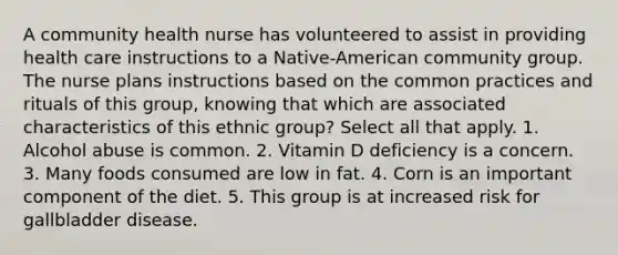 A community health nurse has volunteered to assist in providing health care instructions to a Native-American community group. The nurse plans instructions based on the common practices and rituals of this group, knowing that which are associated characteristics of this ethnic group? Select all that apply. 1. Alcohol abuse is common. 2. Vitamin D deficiency is a concern. 3. Many foods consumed are low in fat. 4. Corn is an important component of the diet. 5. This group is at increased risk for gallbladder disease.