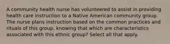 A community health nurse has volunteered to assist in providing health care instruction to a Native American community group. The nurse plans instruction based on the common practices and rituals of this group, knowing that which are characteristics associated with this ethnic group? Select all that apply.