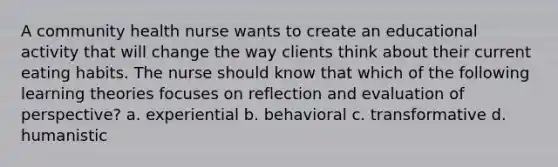 A community health nurse wants to create an educational activity that will change the way clients think about their current eating habits. The nurse should know that which of the following learning theories focuses on reflection and evaluation of perspective? a. experiential b. behavioral c. transformative d. humanistic