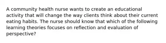A community health nurse wants to create an educational activity that will change the way clients think about their current eating habits. The nurse should know that which of the following learning theories focuses on reflection and evaluation of perspective?