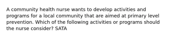 A community health nurse wants to develop activities and programs for a local community that are aimed at primary level prevention. Which of the following activities or programs should the nurse consider? SATA