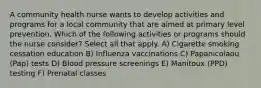 A community health nurse wants to develop activities and programs for a local community that are aimed at primary level prevention. Which of the following activities or programs should the nurse consider? Select all that apply.​ A) Cigarette smoking cessation education B) Influenza vaccinations​ C) Papanicolaou (Pap) tests​ D) Blood pressure screenings​ E) Manitoux (PPD) testing F) Prenatal classes​