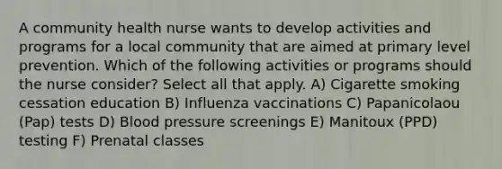 A community health nurse wants to develop activities and programs for a local community that are aimed at primary level prevention. Which of the following activities or programs should the nurse consider? Select all that apply.​ A) Cigarette smoking cessation education B) Influenza vaccinations​ C) Papanicolaou (Pap) tests​ D) Blood pressure screenings​ E) Manitoux (PPD) testing F) Prenatal classes​