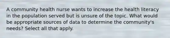 A community health nurse wants to increase the health literacy in the population served but is unsure of the topic. What would be appropriate sources of data to determine the community's needs? Select all that apply.