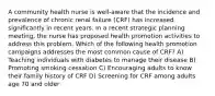 A community health nurse is well-aware that the incidence and prevalence of chronic renal failure (CRF) has increased significantly in recent years. In a recent strategic planning meeting, the nurse has proposed health promotion activities to address this problem. Which of the following health promotion campaigns addresses the most common cause of CRF? A) Teaching individuals with diabetes to manage their disease B) Promoting smoking cessation C) Encouraging adults to know their family history of CRF D) Screening for CRF among adults age 70 and older