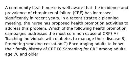 A community health nurse is well-aware that the incidence and prevalence of chronic renal failure (CRF) has increased significantly in recent years. In a recent strategic planning meeting, the nurse has proposed health promotion activities to address this problem. Which of the following health promotion campaigns addresses the most common cause of CRF? A) Teaching individuals with diabetes to manage their disease B) Promoting smoking cessation C) Encouraging adults to know their family history of CRF D) Screening for CRF among adults age 70 and older