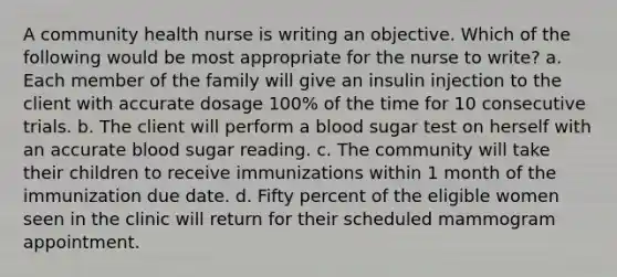 A community health nurse is writing an objective. Which of the following would be most appropriate for the nurse to write? a. Each member of the family will give an insulin injection to the client with accurate dosage 100% of the time for 10 consecutive trials. b. The client will perform a blood sugar test on herself with an accurate blood sugar reading. c. The community will take their children to receive immunizations within 1 month of the immunization due date. d. Fifty percent of the eligible women seen in the clinic will return for their scheduled mammogram appointment.