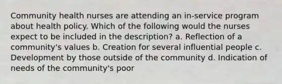 Community health nurses are attending an in-service program about health policy. Which of the following would the nurses expect to be included in the description? a. Reflection of a community's values b. Creation for several influential people c. Development by those outside of the community d. Indication of needs of the community's poor