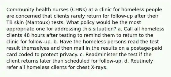 Community health nurses (CHNs) at a clinic for homeless people are concerned that clients rarely return for follow-up after their TB skin (Mantoux) tests. What policy would be the most appropriate one for addressing this situation? a. Call all homeless clients 48 hours after testing to remind them to return to the clinic for follow-up. b. Have the homeless persons read the test result themselves and then mail in the results on a postage-paid card coded to protect privacy. c. Readminister the test if the client returns later than scheduled for follow-up. d. Routinely refer all homeless clients for chest X-rays.