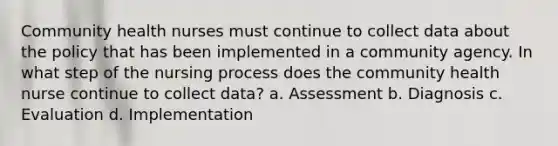 Community health nurses must continue to collect data about the policy that has been implemented in a community agency. In what step of the nursing process does the community health nurse continue to collect data? a. Assessment b. Diagnosis c. Evaluation d. Implementation