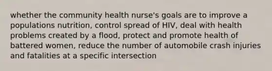 whether the community health nurse's goals are to improve a populations nutrition, control spread of HIV, deal with health problems created by a flood, protect and promote health of battered women, reduce the number of automobile crash injuries and fatalities at a specific intersection