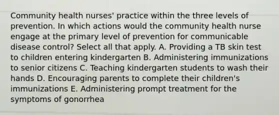 Community health nurses' practice within the three levels of prevention. In which actions would the community health nurse engage at the primary level of prevention for communicable disease control? Select all that apply. A. Providing a TB skin test to children entering kindergarten B. Administering immunizations to senior citizens C. Teaching kindergarten students to wash their hands D. Encouraging parents to complete their children's immunizations E. Administering prompt treatment for the symptoms of gonorrhea