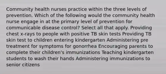 Community health nurses practice within the three levels of prevention. Which of the following would the community health nurse engage in at the primary level of prevention for communicable disease control? Select all that apply. Providing chest x-rays to people with positive TB skin tests Providing TB skin test to children entering kindergarten Administering pre treatment for symptoms for gonorrhea Encouraging parents to complete their children's immunizations Teaching kindergarten students to wash their hands Administering immunizations to senior citizens