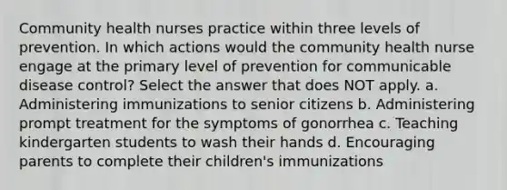 Community health nurses practice within three levels of prevention. In which actions would the community health nurse engage at the primary level of prevention for communicable disease control? Select the answer that does NOT apply. a. Administering immunizations to senior citizens b. Administering prompt treatment for the symptoms of gonorrhea c. Teaching kindergarten students to wash their hands d. Encouraging parents to complete their children's immunizations