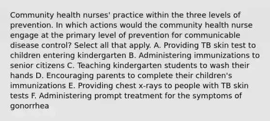 Community health nurses' practice within the three levels of prevention. In which actions would the community health nurse engage at the primary level of prevention for communicable disease control? Select all that apply. A. Providing TB skin test to children entering kindergarten B. Administering immunizations to senior citizens C. Teaching kindergarten students to wash their hands D. Encouraging parents to complete their children's immunizations E. Providing chest x-rays to people with TB skin tests F. Administering prompt treatment for the symptoms of gonorrhea