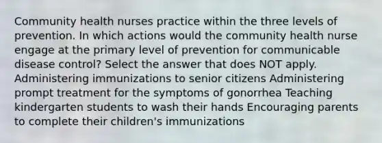 Community health nurses practice within the three levels of prevention. In which actions would the community health nurse engage at the primary level of prevention for communicable disease control? Select the answer that does NOT apply. Administering immunizations to senior citizens Administering prompt treatment for the symptoms of gonorrhea Teaching kindergarten students to wash their hands Encouraging parents to complete their children's immunizations