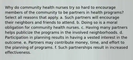 Why do community health nurses try so hard to encourage members of the community to be partners in health programs? Select all reasons that apply. a. Such partners will encourage their neighbors and friends to attend. b. Doing so is a moral obligation for community health nurses. c. Having many partners helps publicize the programs in the involved neighborhoods. d. Participation in planning results in having a vested interest in the outcome. e. Partners may contribute money, time, and effort to the planning of programs. f. Such partnerships result in increased effectiveness.