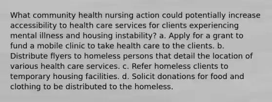 What community health nursing action could potentially increase accessibility to health care services for clients experiencing mental illness and housing instability? a. Apply for a grant to fund a mobile clinic to take health care to the clients. b. Distribute flyers to homeless persons that detail the location of various health care services. c. Refer homeless clients to temporary housing facilities. d. Solicit donations for food and clothing to be distributed to the homeless.