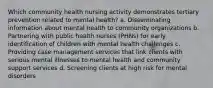 Which community health nursing activity demonstrates tertiary prevention related to mental health? a. Disseminating information about mental health to community organizations b. Partnering with public health nurses (PHNs) for early identification of children with mental health challenges c. Providing case management services that link clients with serious mental illnesses to mental health and community support services d. Screening clients at high risk for mental disorders