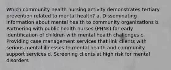 Which community health nursing activity demonstrates tertiary prevention related to mental health? a. Disseminating information about mental health to community organizations b. Partnering with public health nurses (PHNs) for early identification of children with mental health challenges c. Providing case management services that link clients with serious mental illnesses to mental health and community support services d. Screening clients at high risk for mental disorders