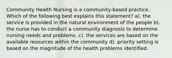 Community Health Nursing is a community-based practice. Which of the following best explains this statement? a). the service is provided in the natural environment of the people b). the nurse has to conduct a community diagnosis to determine nursing needs and problems. c). the services are based on the available resources within the community d). priority setting is based on the magnitude of the health problems identified.