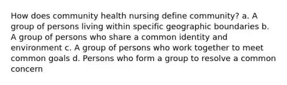 How does community health nursing define community? a. A group of persons living within specific geographic boundaries b. A group of persons who share a common identity and environment c. A group of persons who work together to meet common goals d. Persons who form a group to resolve a common concern