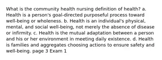 What is the community health nursing definition of health? a. Health is a person's goal-directed purposeful process toward well-being or wholeness. b. Health is an individual's physical, mental, and social well-being, not merely the absence of disease or infirmity. c. Health is the mutual adaptation between a person and his or her environment in meeting daily existence. d. Health is families and aggregates choosing actions to ensure safety and well-being. page 3 Exam 1