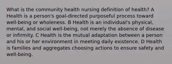 What is the community health nursing definition of health? A Health is a person's goal-directed purposeful process toward well-being or wholeness. B Health is an individual's physical, mental, and social well-being, not merely the absence of disease or infirmity. C Health is the mutual adaptation between a person and his or her environment in meeting daily existence. D Health is families and aggregates choosing actions to ensure safety and well-being.