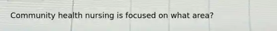 Community health nursing is focused on what area?