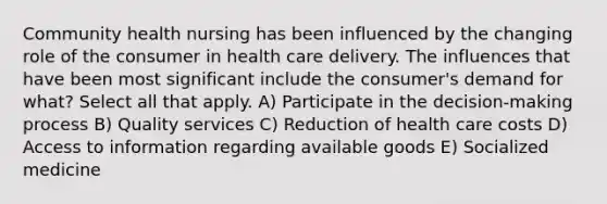 Community health nursing has been influenced by the changing role of the consumer in health care delivery. The influences that have been most significant include the consumer's demand for what? Select all that apply. A) Participate in the decision-making process B) Quality services C) Reduction of health care costs D) Access to information regarding available goods E) Socialized medicine