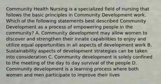 Community Health Nursing is a specialized field of nursing that follows the basic principles in Community Development work. Which of the following statements best described Community Development as a process of empowering people in the community? A. Community development may allow women to discover and strengthen their innate capabilities to enjoy and utilize equal opportunities in all aspects of development work B. Sustainability aspects of development strategies can be taken into consideration C. Community development is solely confined to the meeting of the day to day survival of the people D. Community development is a learning process where both women and men participate to improve their lives