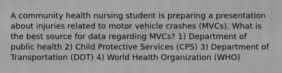 A community health nursing student is preparing a presentation about injuries related to motor vehicle crashes (MVCs). What is the best source for data regarding MVCs? 1) Department of public health 2) Child Protective Services (CPS) 3) Department of Transportation (DOT) 4) World Health Organization (WHO)