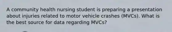 A community health nursing student is preparing a presentation about injuries related to motor vehicle crashes (MVCs). What is the best source for data regarding MVCs?