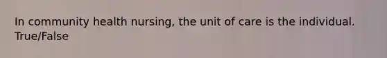 In community health nursing, the unit of care is the individual. True/False