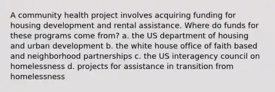 A community health project involves acquiring funding for housing development and rental assistance. Where do funds for these programs come from? a. the US department of housing and urban development b. the white house office of faith based and neighborhood partnerships c. the US interagency council on homelessness d. projects for assistance in transition from homelessness