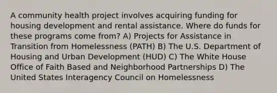 A community health project involves acquiring funding for housing development and rental assistance. Where do funds for these programs come from? A) Projects for Assistance in Transition from Homelessness (PATH) B) The U.S. Department of Housing and Urban Development (HUD) C) The White House Office of Faith Based and Neighborhood Partnerships D) The United States Interagency Council on Homelessness