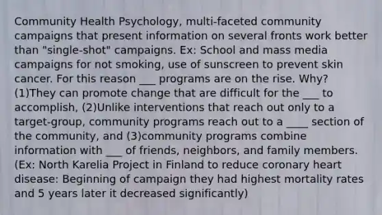 Community Health Psychology, multi-faceted community campaigns that present information on several fronts work better than "single-shot" campaigns. Ex: School and mass media campaigns for not smoking, use of sunscreen to prevent <a href='https://www.questionai.com/knowledge/kMSaQjJSCy-skin-cancer' class='anchor-knowledge'>skin cancer</a>. For this reason ___ programs are on the rise. Why? (1)They can promote change that are difficult for the ___ to accomplish, (2)Unlike interventions that reach out only to a target-group, community programs reach out to a ____ section of the community, and (3)community programs combine information with ___ of friends, neighbors, and family members. (Ex: North Karelia Project in Finland to reduce coronary heart disease: Beginning of campaign they had highest mortality rates and 5 years later it decreased significantly)