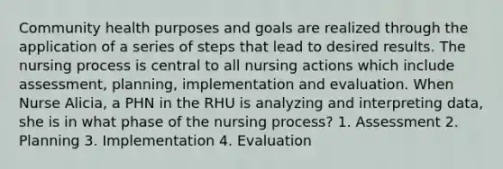 Community health purposes and goals are realized through the application of a series of steps that lead to desired results. The nursing process is central to all nursing actions which include assessment, planning, implementation and evaluation. When Nurse Alicia, a PHN in the RHU is analyzing and interpreting data, she is in what phase of the nursing process? 1. Assessment 2. Planning 3. Implementation 4. Evaluation